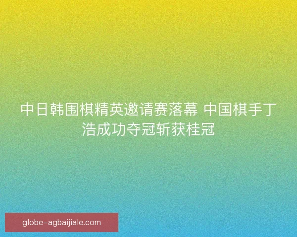 中日韩围棋精英邀请赛落幕 中国棋手丁浩成功夺冠斩获桂冠 中日韩围棋精英邀请赛落幕 中国棋手丁浩成功夺冠斩获桂冠