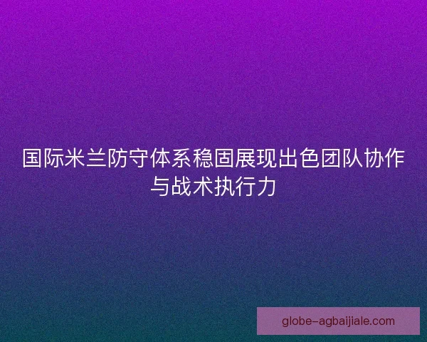 国际米兰防守体系稳固展现出色团队协作与战术执行力 国际米兰防守体系稳固展现出色团队协作与战术执行力