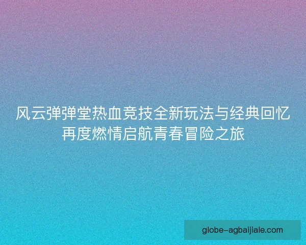 风云弹弹堂热血竞技全新玩法与经典回忆再度燃情启航青春冒险之旅