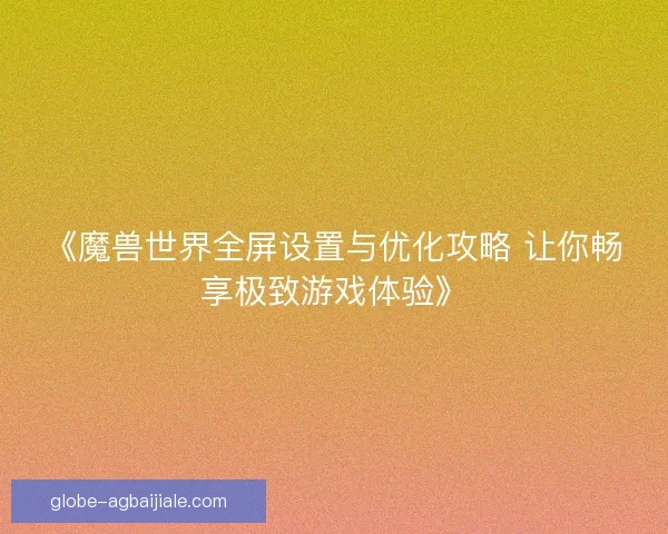 《魔兽世界全屏设置与优化攻略 让你畅享极致游戏体验》